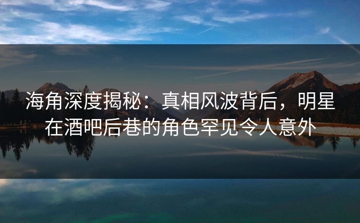海角深度揭秘：真相风波背后，明星在酒吧后巷的角色罕见令人意外