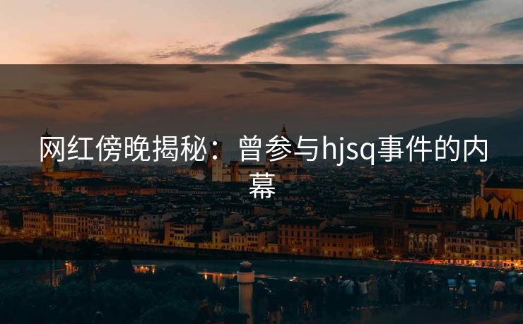 网红傍晚揭秘：曾参与hjsq事件的内幕