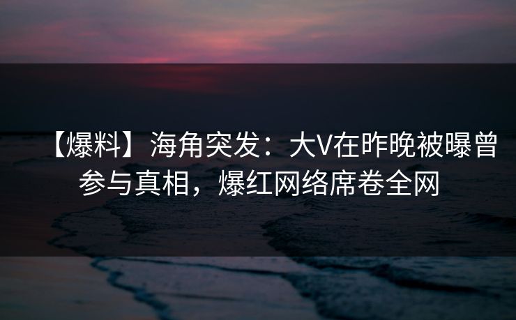 【爆料】海角突发：大V在昨晚被曝曾参与真相，爆红网络席卷全网