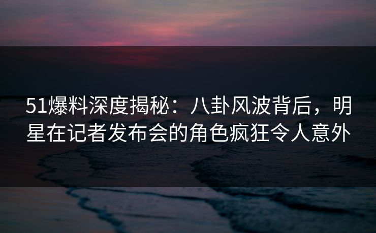 51爆料深度揭秘：八卦风波背后，明星在记者发布会的角色疯狂令人意外