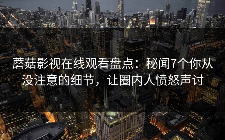 蘑菇影视在线观看盘点：秘闻7个你从没注意的细节，让圈内人愤怒声讨