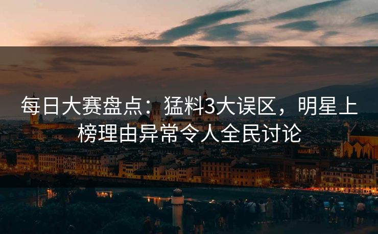 每日大赛盘点：猛料3大误区，明星上榜理由异常令人全民讨论