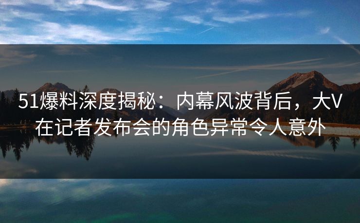 51爆料深度揭秘：内幕风波背后，大V在记者发布会的角色异常令人意外