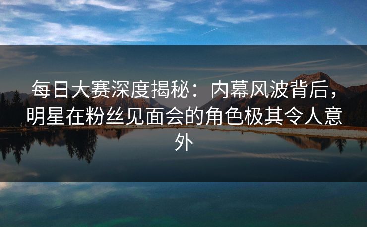 每日大赛深度揭秘：内幕风波背后，明星在粉丝见面会的角色极其令人意外