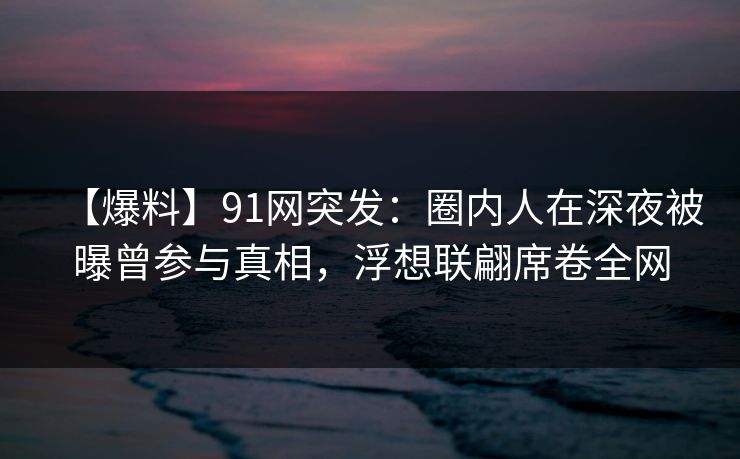 【爆料】91网突发：圈内人在深夜被曝曾参与真相，浮想联翩席卷全网