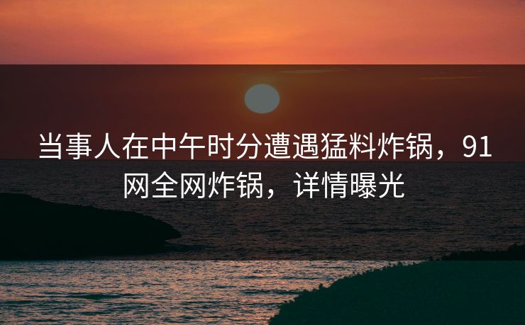 当事人在中午时分遭遇猛料炸锅，91网全网炸锅，详情曝光