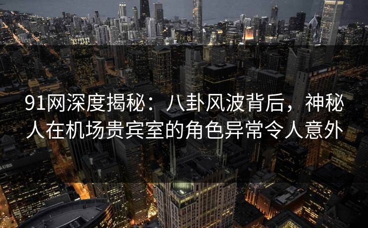 91网深度揭秘：八卦风波背后，神秘人在机场贵宾室的角色异常令人意外