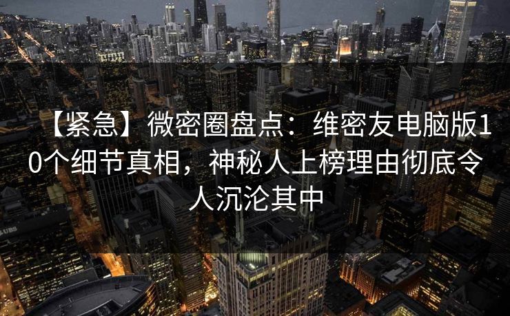 【紧急】微密圈盘点：维密友电脑版10个细节真相，神秘人上榜理由彻底令人沉沦其中
