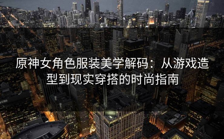 原神女角色服装美学解码：从游戏造型到现实穿搭的时尚指南