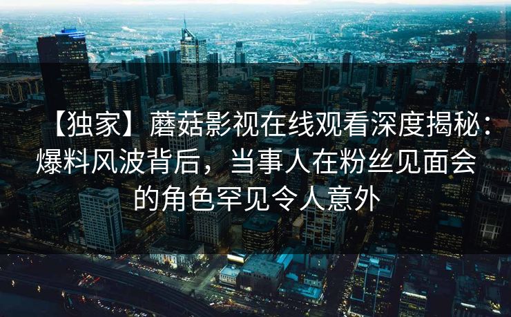【独家】蘑菇影视在线观看深度揭秘：爆料风波背后，当事人在粉丝见面会的角色罕见令人意外
