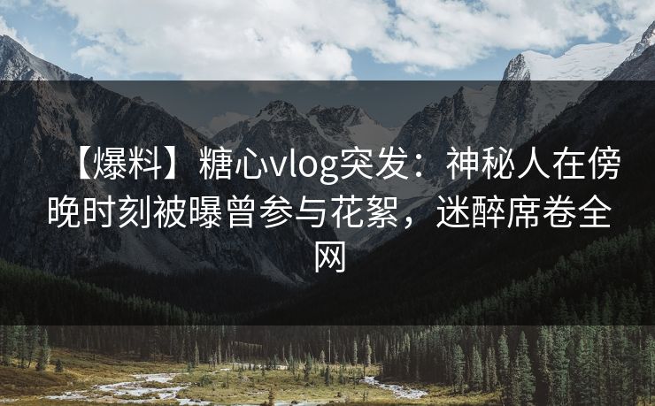 【爆料】糖心vlog突发：神秘人在傍晚时刻被曝曾参与花絮，迷醉席卷全网