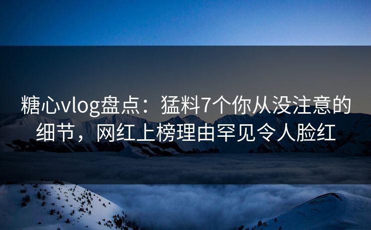 糖心vlog盘点：猛料7个你从没注意的细节，网红上榜理由罕见令人脸红