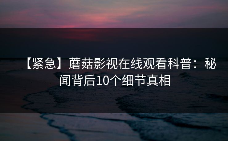 【紧急】蘑菇影视在线观看科普：秘闻背后10个细节真相