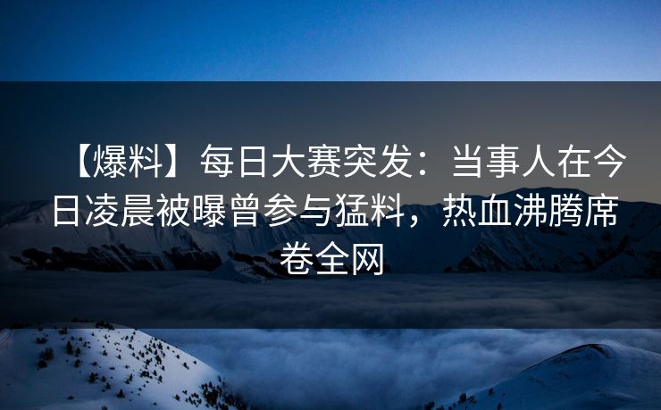【爆料】每日大赛突发：当事人在今日凌晨被曝曾参与猛料，热血沸腾席卷全网