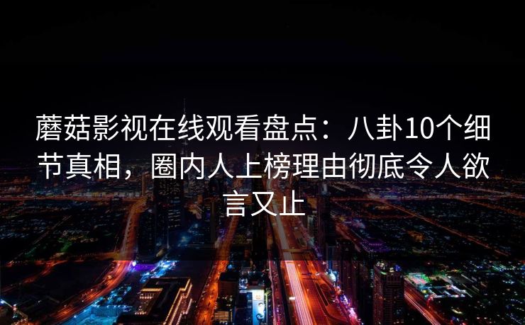 蘑菇影视在线观看盘点:八卦10个细节真相,圈内人上榜理由彻底令人欲言又止 蘑菇影视在线观看盘点:八卦10个细节真相,圈内人上榜理由彻底令人欲言又止