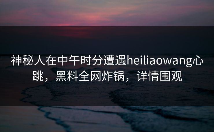 神秘人在中午时分遭遇heiliaowang心跳,黑料全网炸锅,详情围观 神秘人在中午时分遭遇heiliaowang心跳,黑料全网炸锅,详情围观