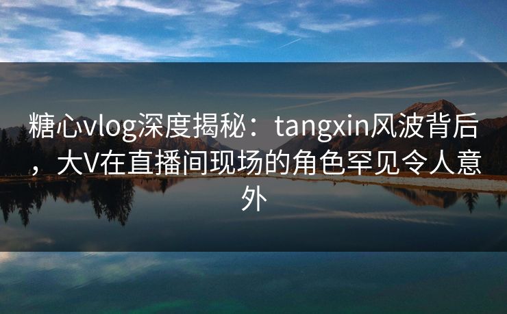 糖心vlog深度揭秘:tangxin风波背后,大V在直播间现场的角色罕见令人意外 糖心vlog深度揭秘:tangxin风波背后,大V在直播间现场的角色罕见令人意外