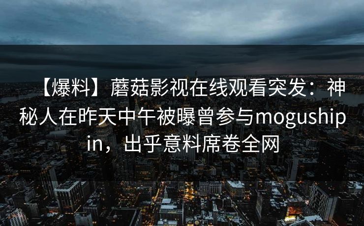 【爆料】蘑菇影视在线观看突发:神秘人在昨天中午被曝曾参与mogushipin,出乎意料席卷全网 【爆料】蘑菇影视在线观看突发:神秘人在昨天中午被曝曾参与mogushipin,出乎意料席卷全网