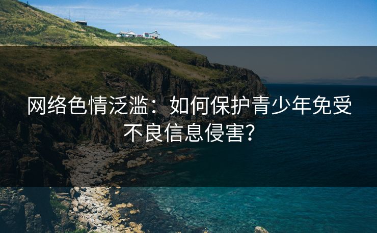 网络色情泛滥:如何保护青少年免受不良信息侵害? 网络色情泛滥:如何保护青少年免受不良信息侵害?