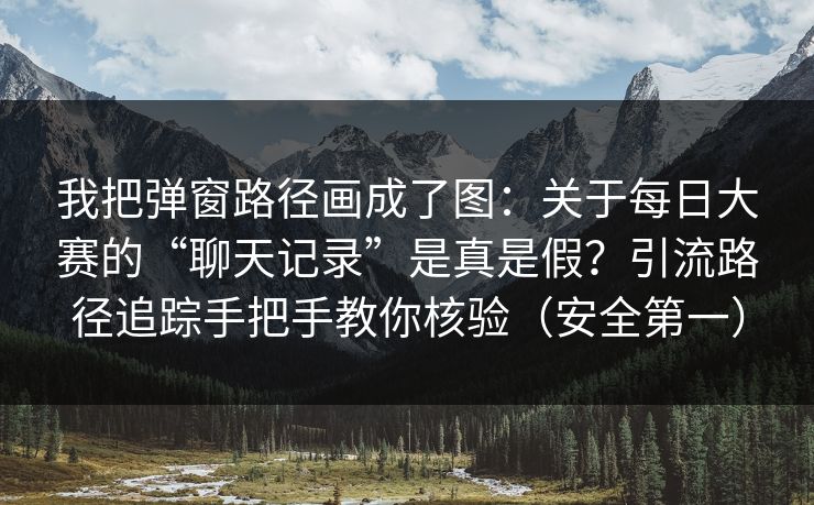 我把弹窗路径画成了图:关于每日大赛的“聊天记录”是真是假?引流路径追踪手把手教你核验(安全第一) 我把弹窗路径画成了图:关于每日大赛的“聊天记录”是真是假?引流路径追踪手把手教你核验(安全第一)