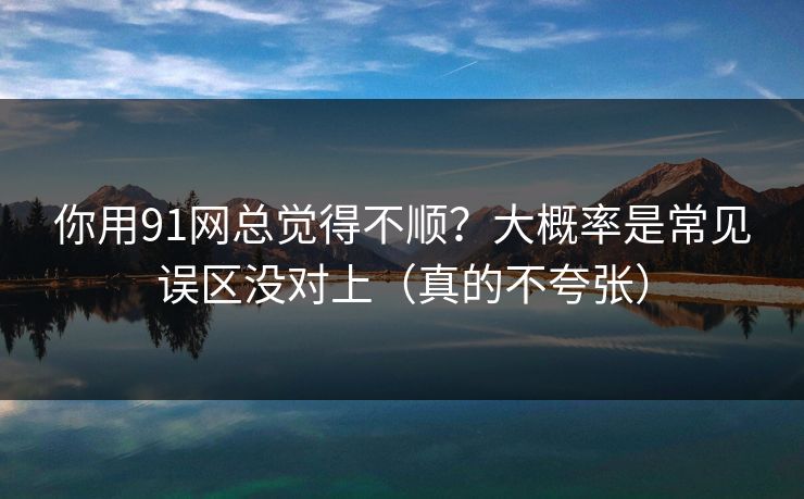 你用91网总觉得不顺？大概率是常见误区没对上（真的不夸张）