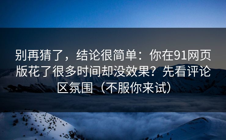别再猜了，结论很简单：你在91网页版花了很多时间却没效果？先看评论区氛围（不服你来试）