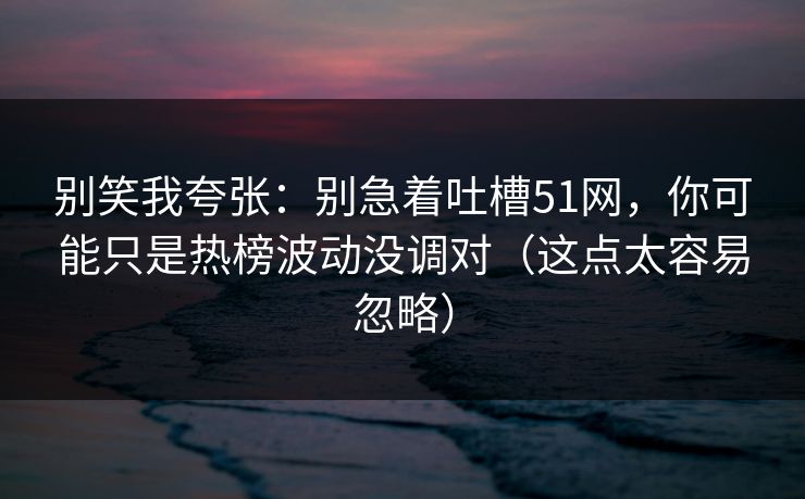 别笑我夸张：别急着吐槽51网，你可能只是热榜波动没调对（这点太容易忽略）